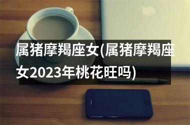 属猪摩羯座女(属猪摩羯座女2025年桃花旺吗)