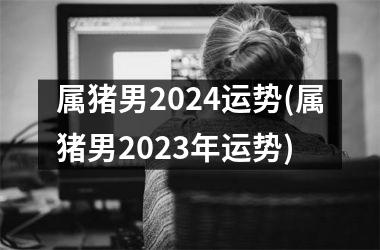 属猪男2024运势(属猪男2025年运势)