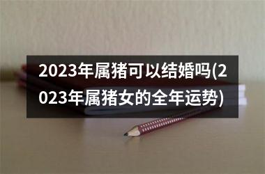 2025年属猪可以结婚吗(2025年属猪女的全年运势)