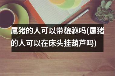 属猪的人可以带貔貅吗(属猪的人可以在床头挂葫芦吗)