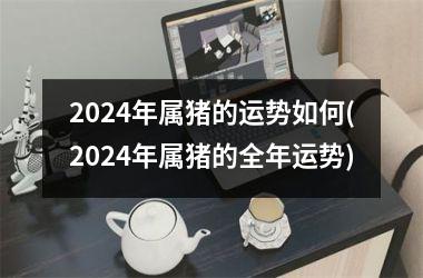 2024年属猪的运势如何(2024年属猪的全年运势)