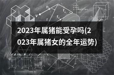 2025年属猪能受孕吗(2025年属猪女的全年运势)