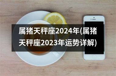 属猪天秤座2024年(属猪天秤座2025年运势详解)