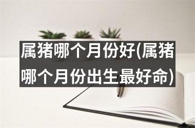 属猪哪个月份好(属猪哪个月份出生好命)