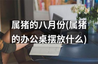 属猪的八月份(属猪的办公桌摆放什么)