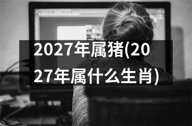 2027年属猪(2027年属什么生肖)