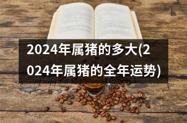 <h3>2024年属猪的多大(2024年属猪的全年运势)