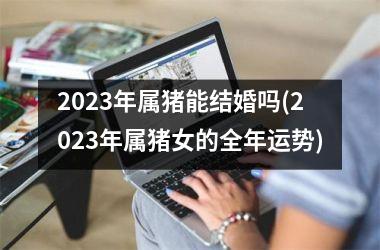 <h3>2025年属猪能结婚吗(2025年属猪女的全年运势)