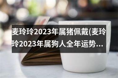 麦玲玲2025年属猪佩戴(麦玲玲2025年属狗人全年运势1970)