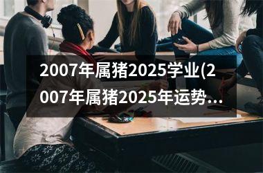 2007年属猪2025学业(2007年属猪2025年运势第一星座网)