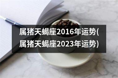 属猪天蝎座2016年运势(属猪天蝎座2025年运势)