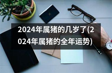 2024年属猪的几岁了(2024年属猪的全年运势)