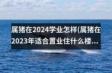 属猪在2024学业怎样(属猪在2025年适合置业住什么楼吗)