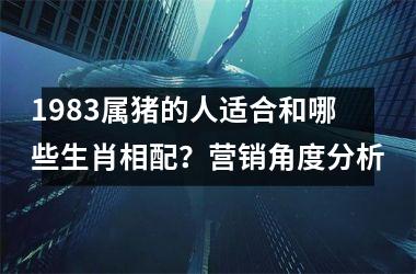 <h3>1983属猪的人适合和哪些生肖相配？营销角度分析