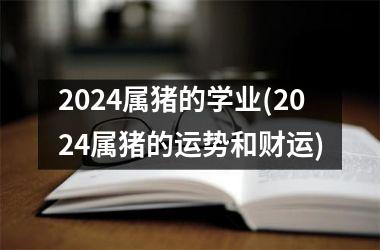 2024属猪的学业(2024属猪的运势和财运)