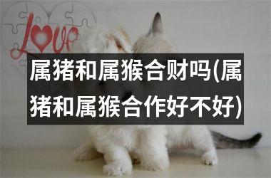 属猪和属猴合财吗(属猪和属猴合作好不好)