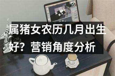 属猪女农历几月出生好？营销角度分析