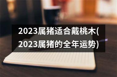 2025属猪适合戴桃木(2025属猪的全年运势)