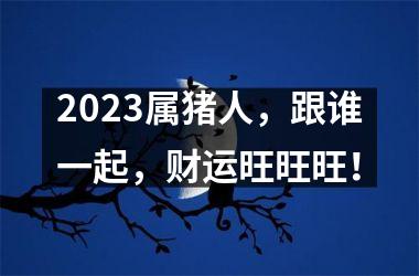 2025属猪人，跟谁一起，财运旺旺旺！