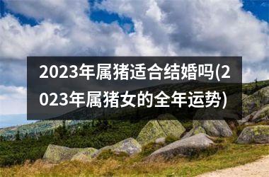 <h3>2025年属猪适合结婚吗(2025年属猪女的全年运势)