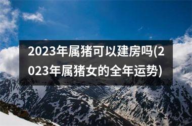 2025年属猪可以建房吗(2025年属猪女的全年运势)