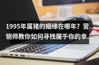 1995年属猪的姻缘在哪年？营销师教你如何寻找属于你的幸福缘分