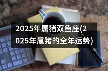 2025年属猪双鱼座(2025年属猪的全年运势)