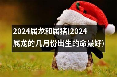 2024属龙和属猪(2024属龙的几月份出生的命好)