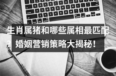 生肖属猪和哪些属相匹配？婚姻营销策略大揭秘！