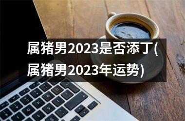 属猪男2025是否添丁(属猪男2025年运势)