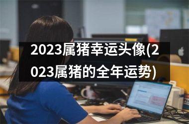 <h3>2025属猪幸运头像(2025属猪的全年运势)