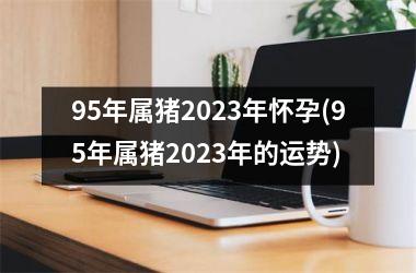 <h3>95年属猪2025年怀孕(95年属猪2025年的运势)