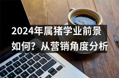 2024年属猪学业前景如何？从营销角度分析