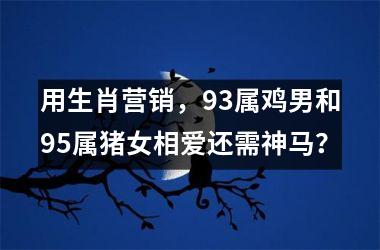 用生肖营销，93属鸡男和95属猪女相爱还需神马？