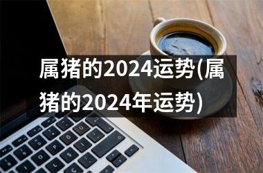 属猪的2024运势(属猪的2024年运势)