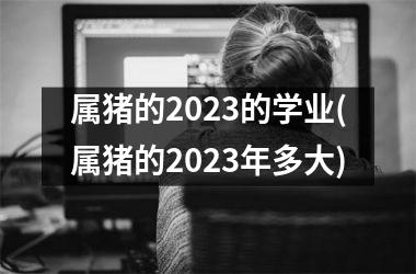 <h3>属猪的2025的学业(属猪的2025年多大)