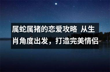 属蛇属猪的恋爱攻略  从生肖角度出发，打造完美情侣