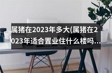 属猪在2025年多大(属猪在2025年适合置业住什么楼吗)