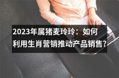 2025年属猪麦玲玲：如何利用生肖营销推动产品销售？