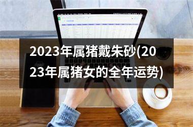 <h3>2025年属猪戴朱砂(2025年属猪女的全年运势)