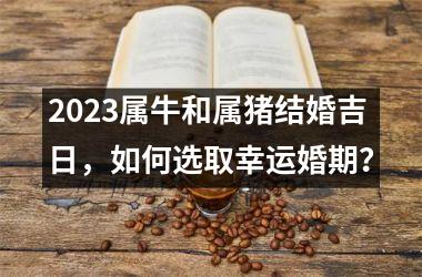 2025属牛和属猪结婚吉日，如何选取幸运婚期？