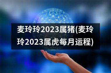 麦玲玲2025属猪(麦玲玲2025属虎每月运程)