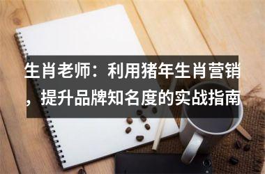 生肖老师：利用猪年生肖营销，提升品牌知名度的实战指南