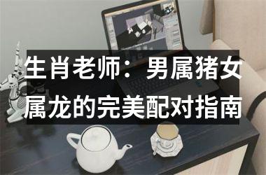 生肖老师：男属猪女属龙的完美配对指南