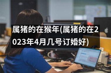 属猪的在猴年(属猪的在2025年4月几号订婚好)