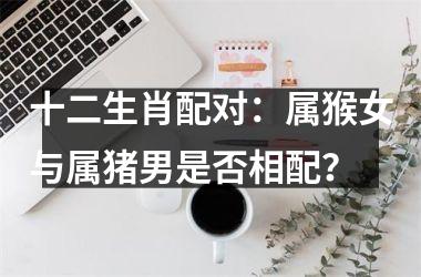 <h3>十二生肖配对：属猴女与属猪男是否相配？