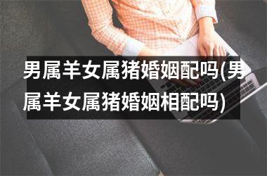 男属羊女属猪婚姻配吗(男属羊女属猪婚姻相配吗)