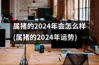 <h3>属猪的2024年会怎么样(属猪的2024年运势)