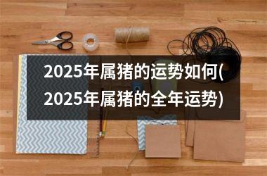 <h3>2025年属猪的运势如何(2025年属猪的全年运势)