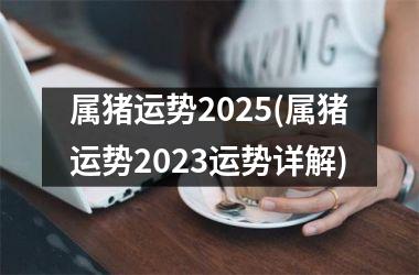 <h3>属猪运势2025(属猪运势2025运势详解)